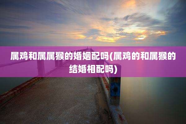 属鸡和属属猴的婚姻配吗(属鸡的和属猴的结婚相配吗)