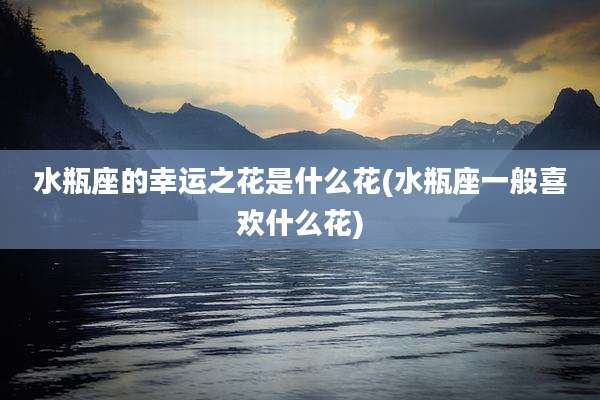 水瓶座的幸运之花是什么花(水瓶座一般喜欢什么花)
