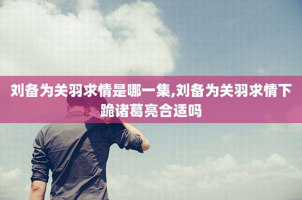 刘备为关羽求情是哪一集,刘备为关羽求情下跪诸葛亮合适吗