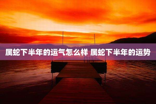 属蛇下半年的运气怎么样 属蛇下半年的运势