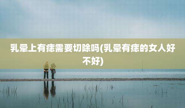 乳晕上有痣需要切除吗(乳晕有痣的女人好不好)