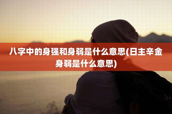 八字中的身强和身弱是什么意思(日主辛金身弱是什么意思)