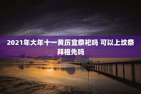 2021年大年十一黄历宜祭祀吗 可以上坟祭拜祖先吗