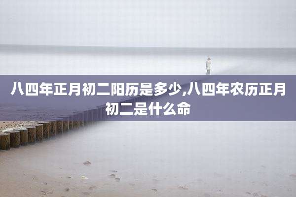 八四年正月初二阳历是多少,八四年农历正月初二是什么命