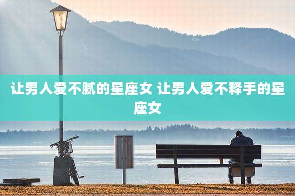 让男人爱不腻的星座女 让男人爱不释手的星座女