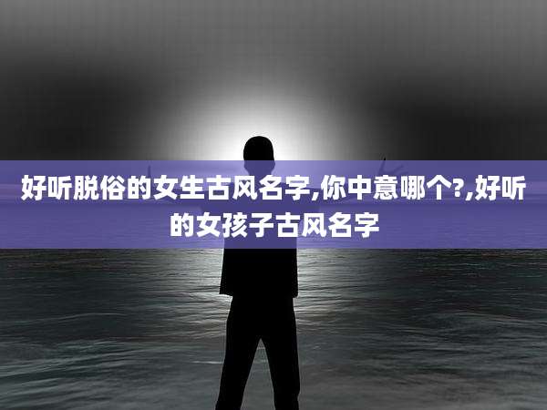 好听脱俗的女生古风名字,你中意哪个?,好听的女孩子古风名字
