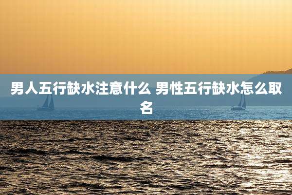 男人五行缺水注意什么 男性五行缺水怎么取名