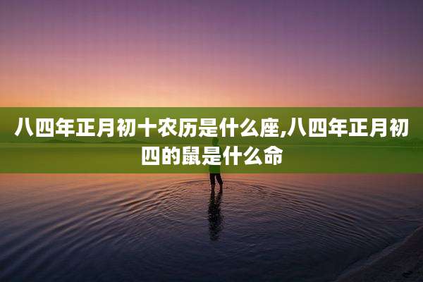 八四年正月初十农历是什么座,八四年正月初四的鼠是什么命