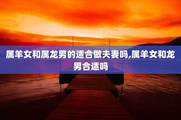 属羊女和属龙男的适合做夫妻吗,属羊女和龙男合适吗