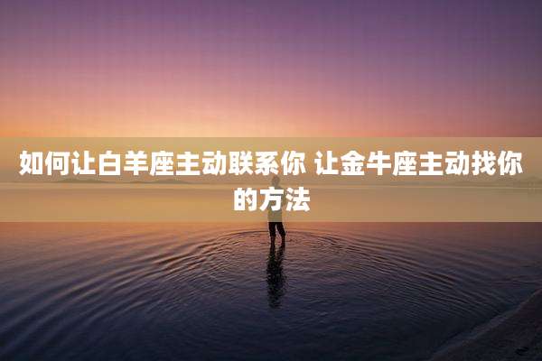 如何让白羊座主动联系你 让金牛座主动找你的方法