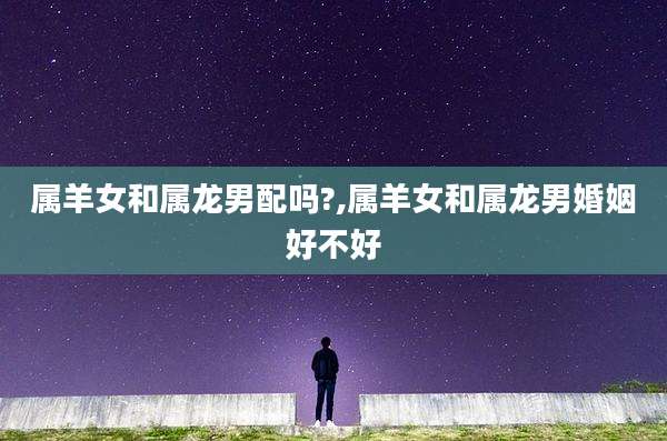 属羊女和属龙男配吗?,属羊女和属龙男婚姻好不好