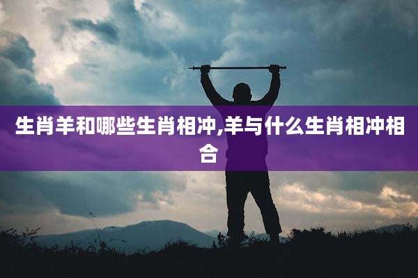生肖羊和哪些生肖相冲,羊与什么生肖相冲相合