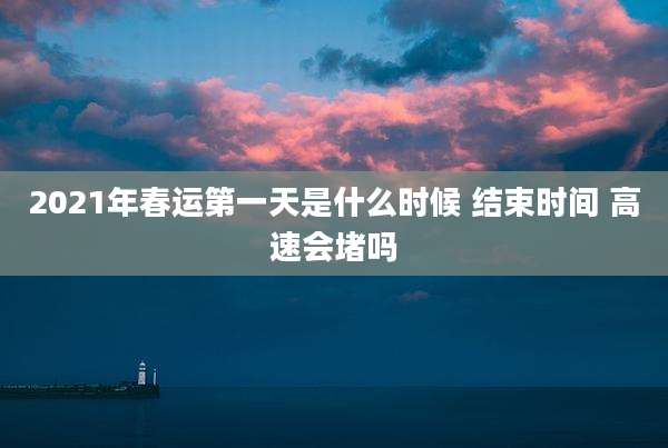 2021年春运第一天是什么时候 结束时间 高速会堵吗