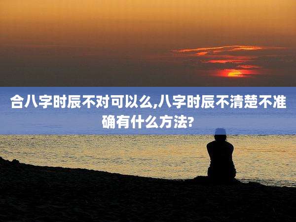 合八字时辰不对可以么,八字时辰不清楚不准确有什么方法?