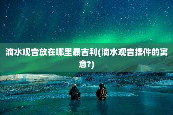 滴水观音放在哪里最吉利(滴水观音摆件的寓意?)