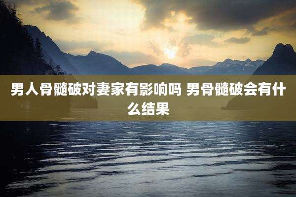 男人骨髓破对妻家有影响吗 男骨髓破会有什么结果
