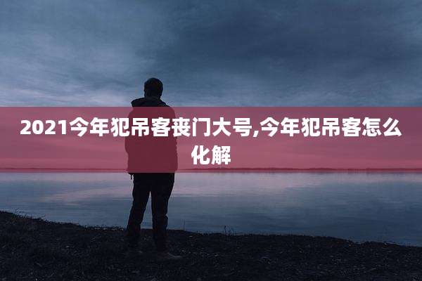 2021今年犯吊客丧门大号,今年犯吊客怎么化解