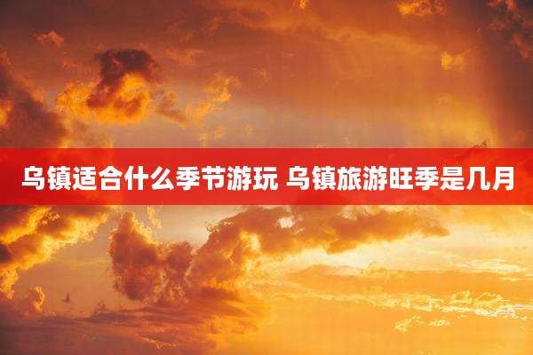 乌镇适合什么季节游玩 乌镇旅游旺季是几月