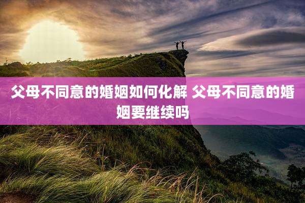 父母不同意的婚姻如何化解 父母不同意的婚姻要继续吗