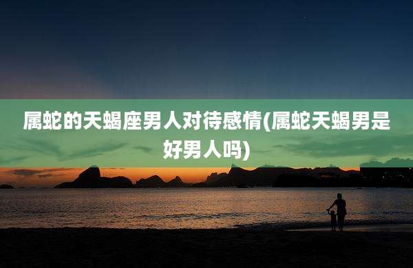 属蛇的天蝎座男人对待感情(属蛇天蝎男是好男人吗)