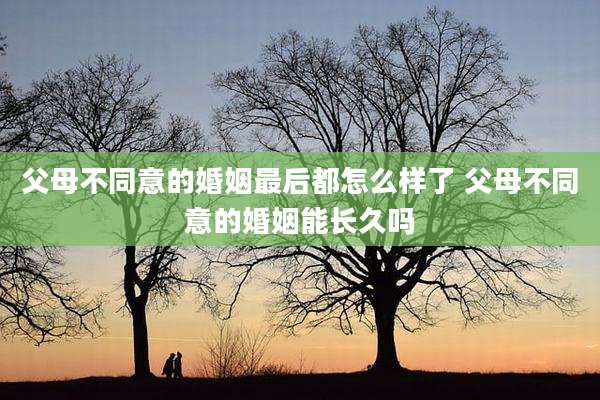 父母不同意的婚姻最后都怎么样了 父母不同意的婚姻能长久吗