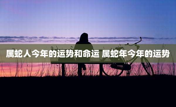 属蛇人今年的运势和命运 属蛇年今年的运势