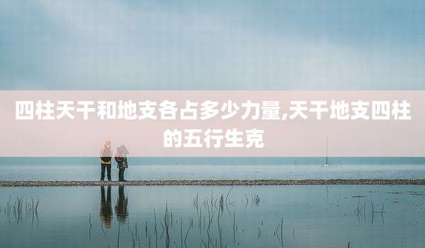 四柱天干和地支各占多少力量,天干地支四柱的五行生克