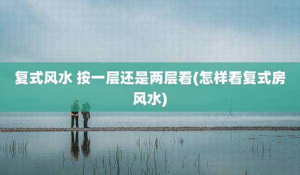 复式风水 按一层还是两层看(怎样看复式房风水)