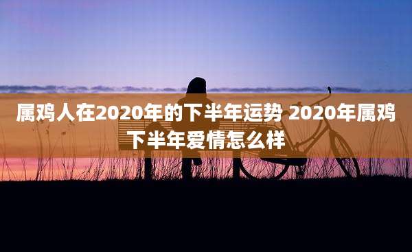 属鸡人在2020年的下半年运势 2020年属鸡下半年爱情怎么样