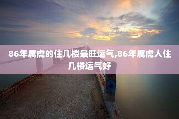 86年属虎的住几楼最旺运气,86年属虎人住几楼运气好