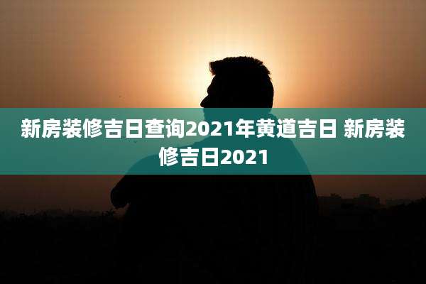 新房装修吉日查询2021年黄道吉日 新房装修吉日2021
