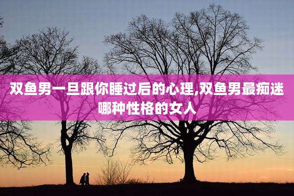 双鱼男一旦跟你睡过后的心理,双鱼男最痴迷哪种性格的女人