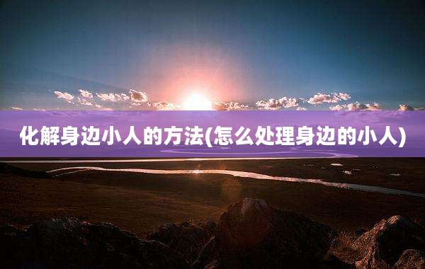 化解身边小人的方法(怎么处理身边的小人)