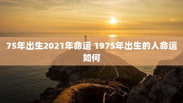 75年出生2021年命运 1975年出生的人命运如何
