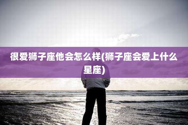 很爱狮子座他会怎么样(狮子座会爱上什么星座)