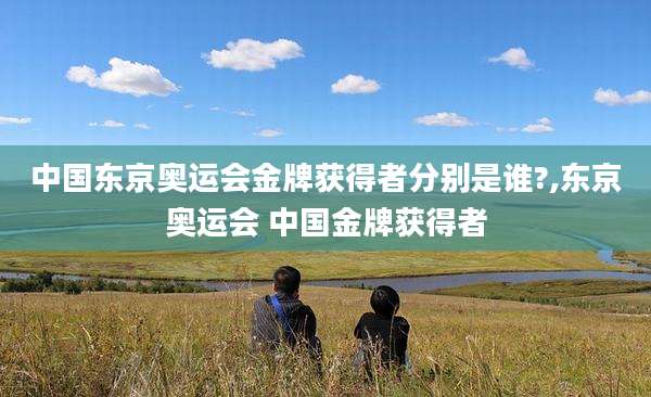 中国东京奥运会金牌获得者分别是谁?,东京奥运会 中国金牌获得者