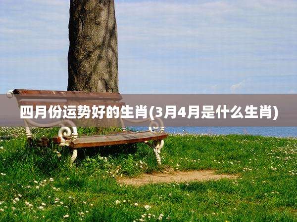四月份运势好的生肖(3月4月是什么生肖)