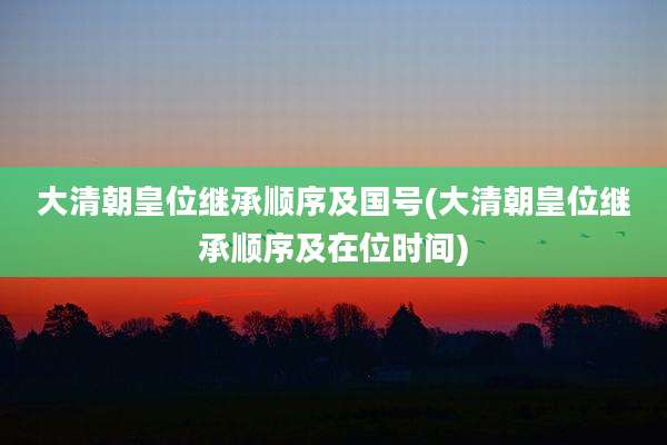大清朝皇位继承顺序及国号(大清朝皇位继承顺序及在位时间)