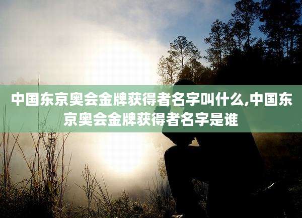 中国东京奥会金牌获得者名字叫什么,中国东京奥会金牌获得者名字是谁
