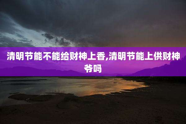清明节能不能给财神上香,清明节能上供财神爷吗