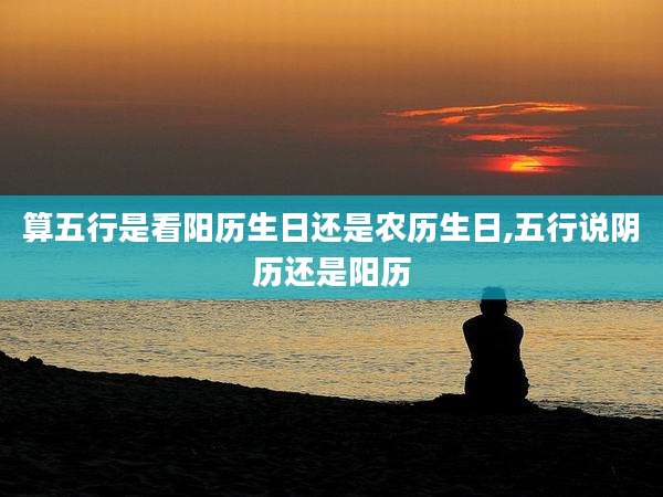 算五行是看阳历生日还是农历生日,五行说阴历还是阳历