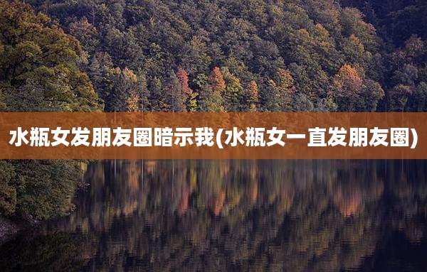 水瓶女发朋友圈暗示我(水瓶女一直发朋友圈)