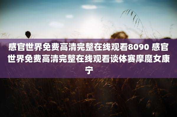 感官世界免费高清完整在线观看8090 感官世界免费高清完整在线观看谈体赛摩魔女康宁
