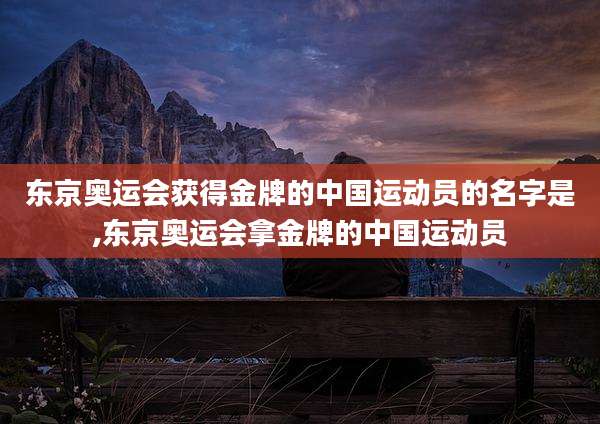 东京奥运会获得金牌的中国运动员的名字是,东京奥运会拿金牌的中国运动员