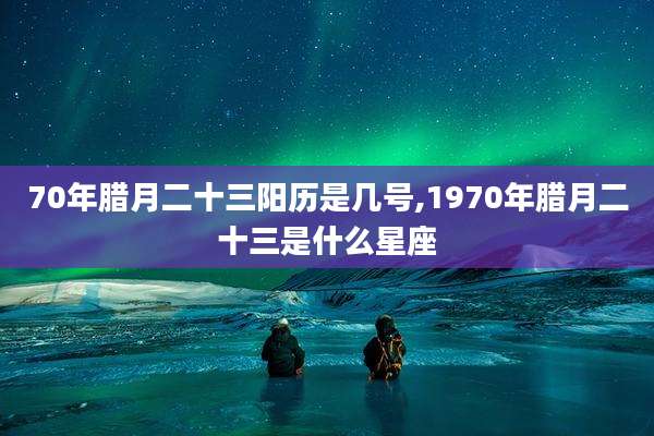 70年腊月二十三阳历是几号,1970年腊月二十三是什么星座
