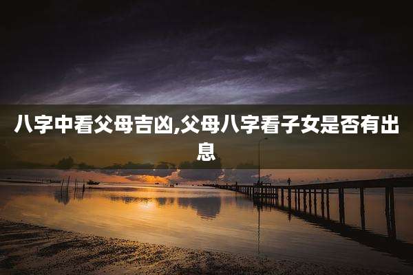 八字中看父母吉凶,父母八字看子女是否有出息