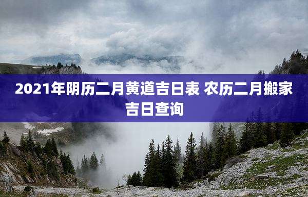 2021年阴历二月黄道吉日表 农历二月搬家吉日查询