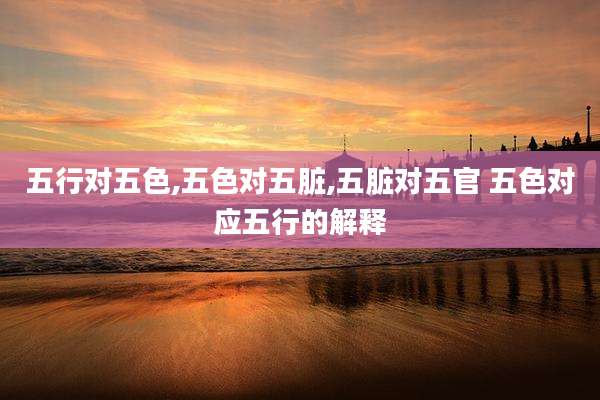 五行对五色,五色对五脏,五脏对五官 五色对应五行的解释