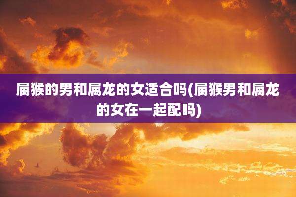 属猴的男和属龙的女适合吗(属猴男和属龙的女在一起配吗)