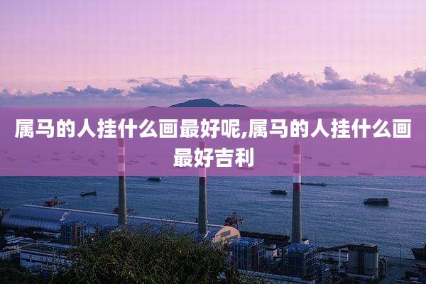 属马的人挂什么画最好呢,属马的人挂什么画最好吉利